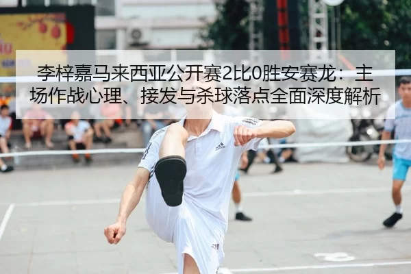 李梓嘉马来西亚公开赛2比0胜安赛龙：主场作战心理、接发与杀球落点全面深度解析
